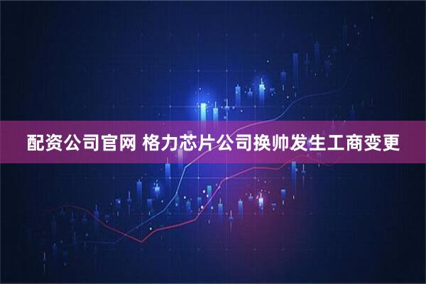 配资公司官网 格力芯片公司换帅发生工商变更