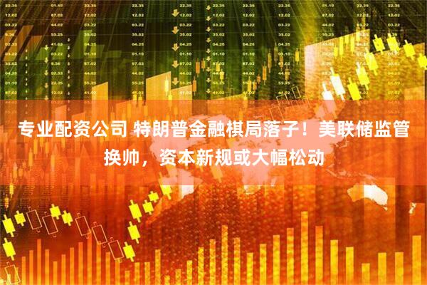 专业配资公司 特朗普金融棋局落子！美联储监管换帅，资本新规或大幅松动
