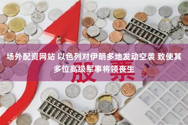场外配资网站 以色列对伊朗多地发动空袭 致使其多位高级军事将领丧生