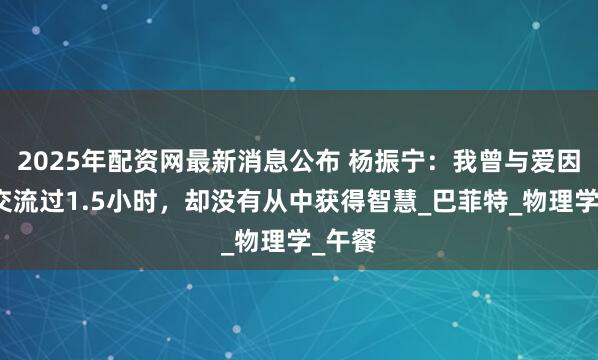 2025年配资网最新消息公布 杨振宁：我曾与爱因斯坦交流过1.5小时，却没有从中获得智慧_巴菲特_物理学_午餐
