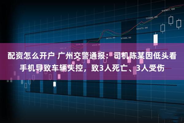 配资怎么开户 广州交警通报：司机陈某因低头看手机导致车辆失控，致3人死亡、3人受伤