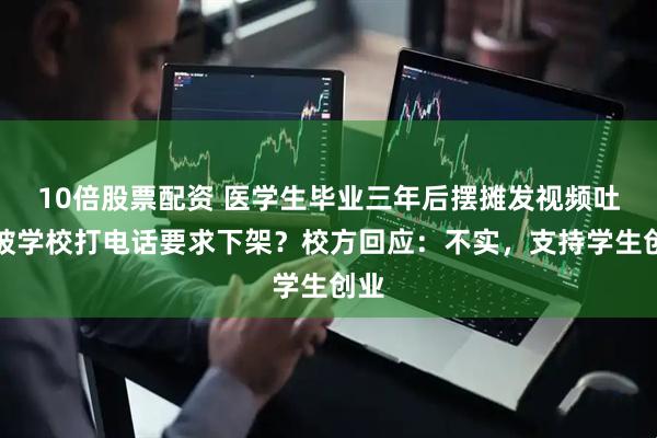 10倍股票配资 医学生毕业三年后摆摊发视频吐槽被学校打电话要求下架？校方回应：不实，支持学生创业