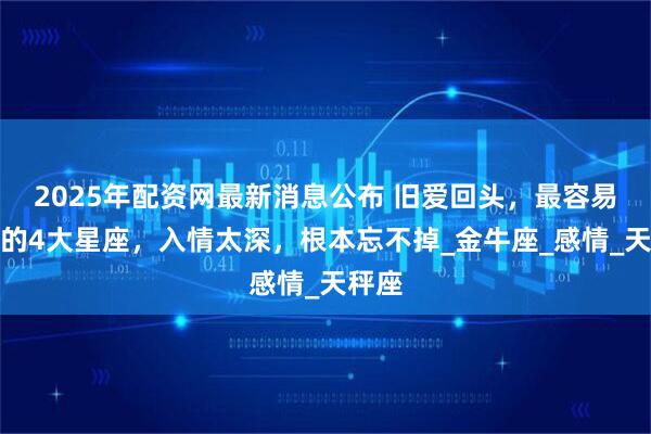 2025年配资网最新消息公布 旧爱回头，最容易心软的4大星座，入情太深，根本忘不掉_金牛座_感情_天秤座