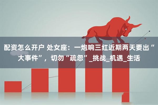 配资怎么开户 处女座：一炮响三红近期两天要出“大事件”，切勿“疏忽”_挑战_机遇_生活