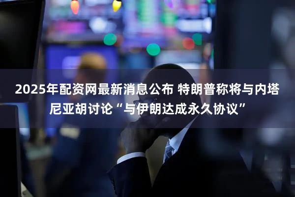 2025年配资网最新消息公布 特朗普称将与内塔尼亚胡讨论“与伊朗达成永久协议”