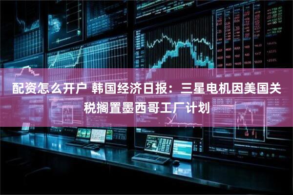 配资怎么开户 韩国经济日报：三星电机因美国关税搁置墨西哥工厂计划