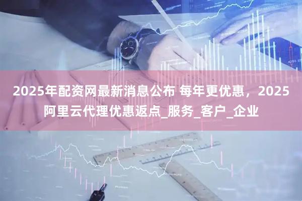 2025年配资网最新消息公布 每年更优惠，2025阿里云代理优惠返点_服务_客户_企业
