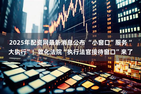 2025年配资网最新消息公布 “小窗口”服务“大执行”!敦化法院“执行法官接待窗口”来了