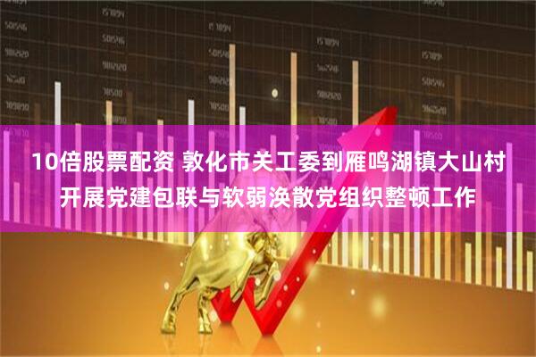 10倍股票配资 敦化市关工委到雁鸣湖镇大山村开展党建包联与软弱涣散党组织整顿工作