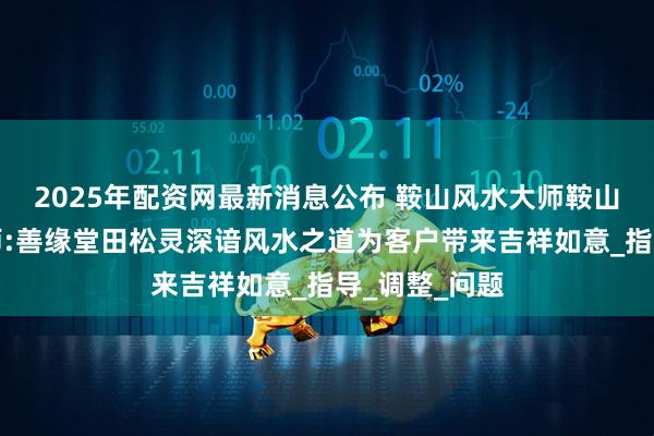 2025年配资网最新消息公布 鞍山风水大师鞍山本地风水大师:善缘堂田松灵深谙风水之道为客户带来吉祥如意_指导_调整_问题