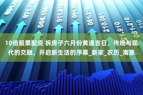 10倍股票配资 拆房子六月份黄道吉日，传统与现代的交融，开启新生活的序幕_新家_农历_寓意