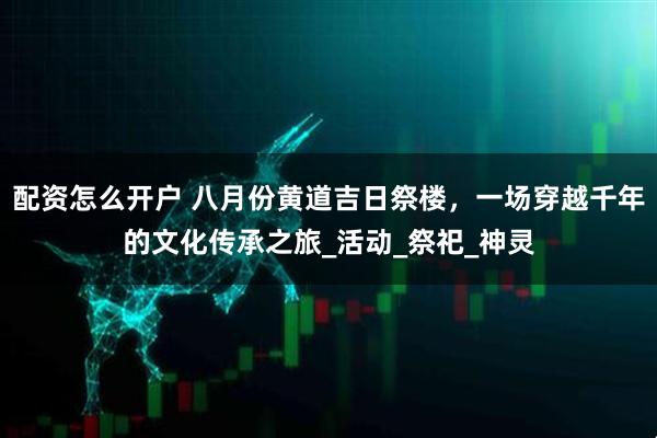 配资怎么开户 八月份黄道吉日祭楼，一场穿越千年的文化传承之旅_活动_祭祀_神灵