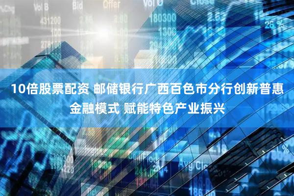 10倍股票配资 邮储银行广西百色市分行创新普惠金融模式 赋能特色产业振兴