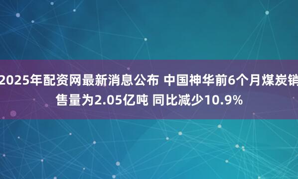 2025年配资网最新消息公布 中国神华前6个月煤炭销售量为2.05亿吨 同比减少10.9%