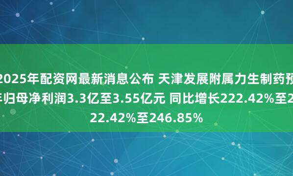 2025年配资网最新消息公布 天津发展附属力生制药预计上半年归母净利润3.3亿至3.55亿元 同比增长222.42%至246.85%