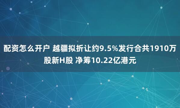 配资怎么开户 越疆拟折让约9.5%发行合共1910万股新H股 净筹10.22亿港元