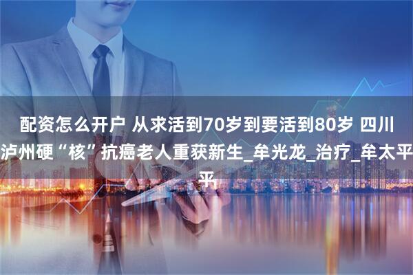 配资怎么开户 从求活到70岁到要活到80岁 四川泸州硬“核”抗癌老人重获新生_牟光龙_治疗_牟太平