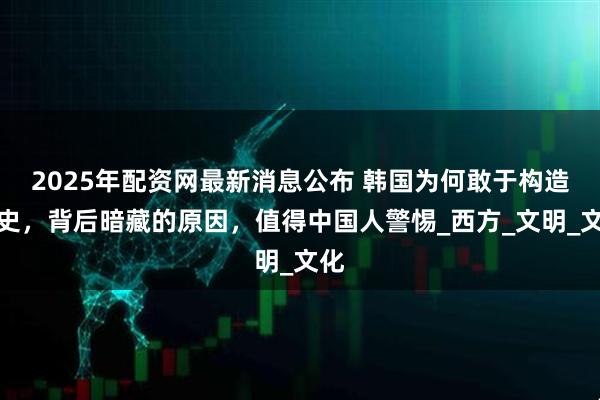2025年配资网最新消息公布 韩国为何敢于构造历史，背后暗藏的原因，值得中国人警惕_西方_文明_文化