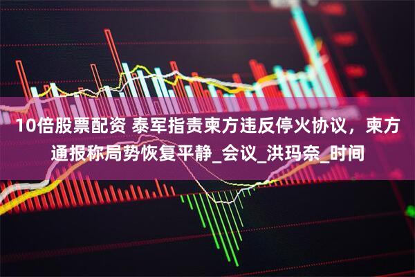 10倍股票配资 泰军指责柬方违反停火协议，柬方通报称局势恢复平静_会议_洪玛奈_时间