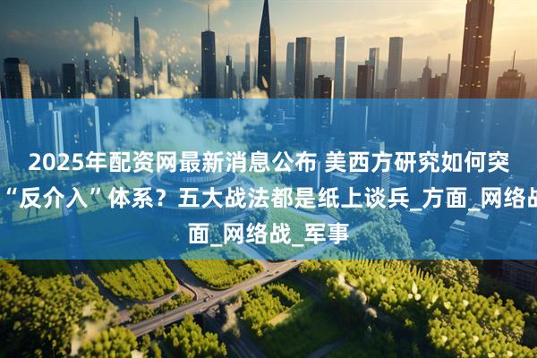 2025年配资网最新消息公布 美西方研究如何突破中国“反介入”体系？五大战法都是纸上谈兵_方面_网络战_军事