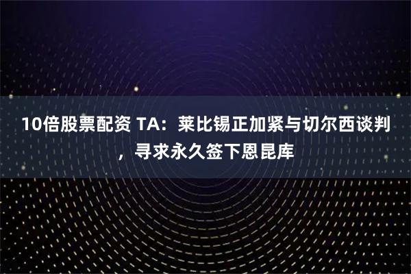10倍股票配资 TA：莱比锡正加紧与切尔西谈判，寻求永久签下恩昆库