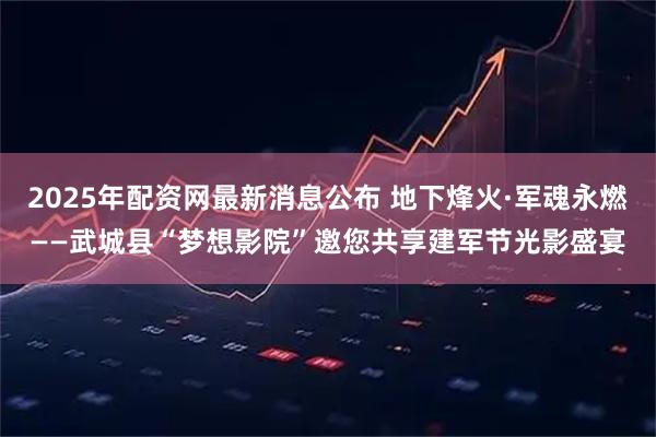 2025年配资网最新消息公布 地下烽火·军魂永燃——武城县“梦想影院”邀您共享建军节光影盛宴