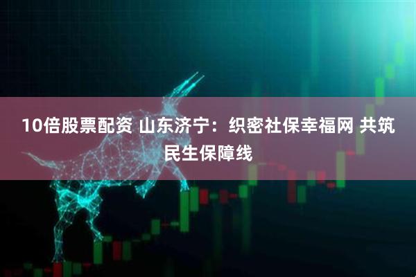 10倍股票配资 山东济宁：织密社保幸福网 共筑民生保障线