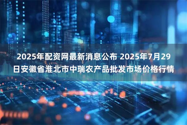 2025年配资网最新消息公布 2025年7月29日安徽省淮北市中瑞农产品批发市场价格行情