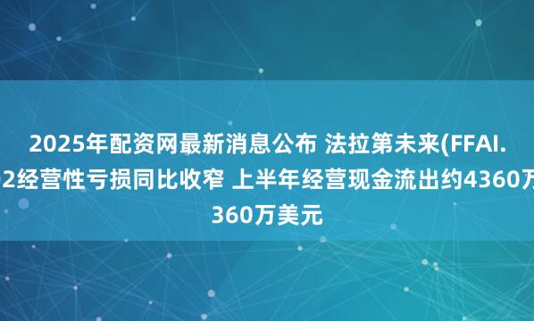 2025年配资网最新消息公布 法拉第未来(FFAI.US)Q2经营性亏损同比收窄 上半年经营现金流出约4360万美元