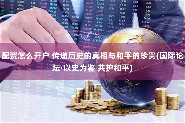 配资怎么开户 传递历史的真相与和平的珍贵(国际论坛·以史为鉴 共护和平)