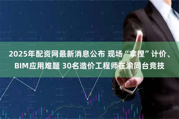 2025年配资网最新消息公布 现场“拿捏”计价、BIM应用难题 30名造价工程师在渝同台竞技