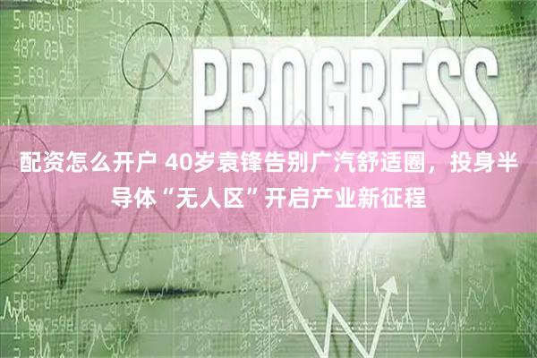 配资怎么开户 40岁袁锋告别广汽舒适圈，投身半导体“无人区”开启产业新征程