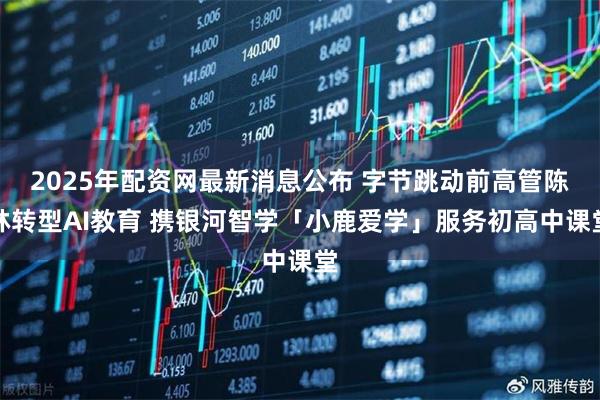2025年配资网最新消息公布 字节跳动前高管陈林转型AI教育 携银河智学「小鹿爱学」服务初高中课堂