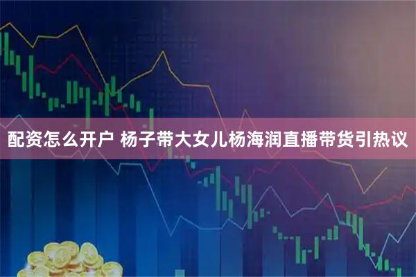 配资怎么开户 杨子带大女儿杨海润直播带货引热议