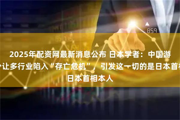 2025年配资网最新消息公布 日本学者:中国游客减少让多行业陷入“存亡危机”,引发这一切的是日本首相本人