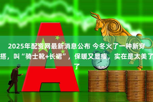2025年配资网最新消息公布 今冬火了一种新穿搭,叫“骑士靴+长裙”,保暖又显瘦,实在是太美了