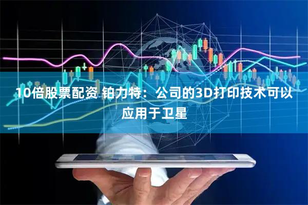 10倍股票配资 铂力特：公司的3D打印技术可以应用于卫星