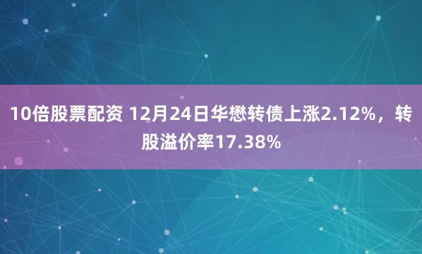 10倍股票配资 12月24日华懋转债上涨2.12%，转股溢价率17.38%