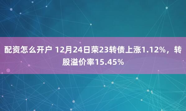 配资怎么开户 12月24日荣23转债上涨1.12%,转股溢价率15.45%