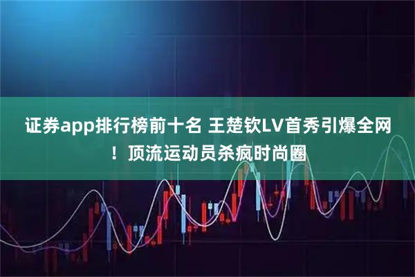 证券app排行榜前十名 王楚钦LV首秀引爆全网！顶流运动员杀疯时尚圈