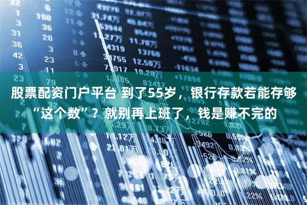 股票配资门户平台 到了55岁，银行存款若能存够“这个数”？就别再上班了，钱是赚不完的