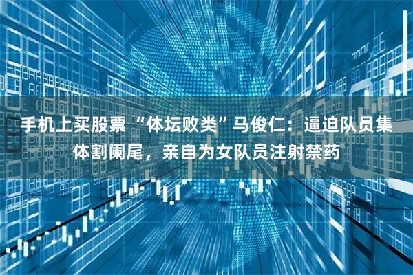 手机上买股票 “体坛败类”马俊仁：逼迫队员集体割阑尾，亲自为女队员注射禁药