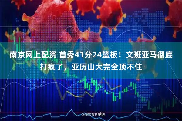 南京网上配资 首秀41分24篮板！文班亚马彻底打疯了，亚历山大完全顶不住