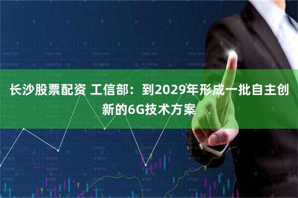 长沙股票配资 工信部：到2029年形成一批自主创新的6G技术方案