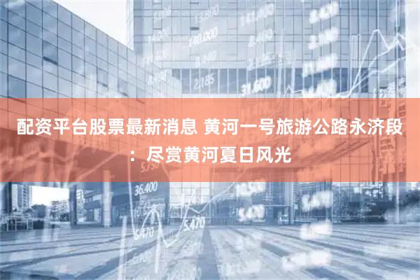 配资平台股票最新消息 黄河一号旅游公路永济段：尽赏黄河夏日风光