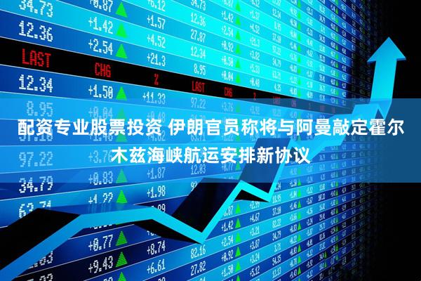 配资专业股票投资 伊朗官员称将与阿曼敲定霍尔木兹海峡航运安排新协议
