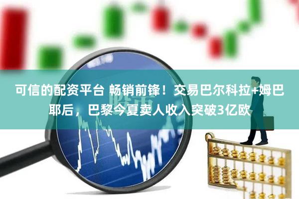 可信的配资平台 畅销前锋！交易巴尔科拉+姆巴耶后，巴黎今夏卖人收入突破3亿欧
