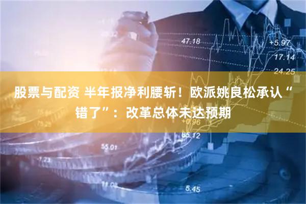 股票与配资 半年报净利腰斩！欧派姚良松承认“错了”：改革总体未达预期