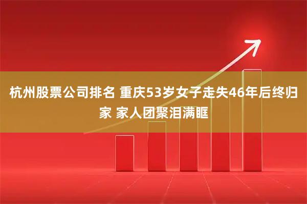 杭州股票公司排名 重庆53岁女子走失46年后终归家 家人团聚泪满眶