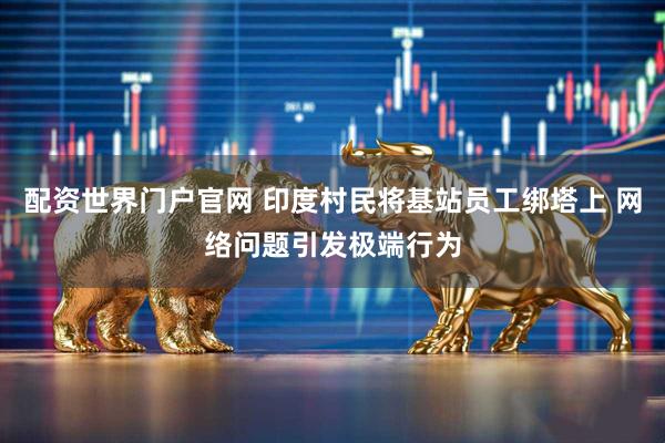 配资世界门户官网 印度村民将基站员工绑塔上 网络问题引发极端行为